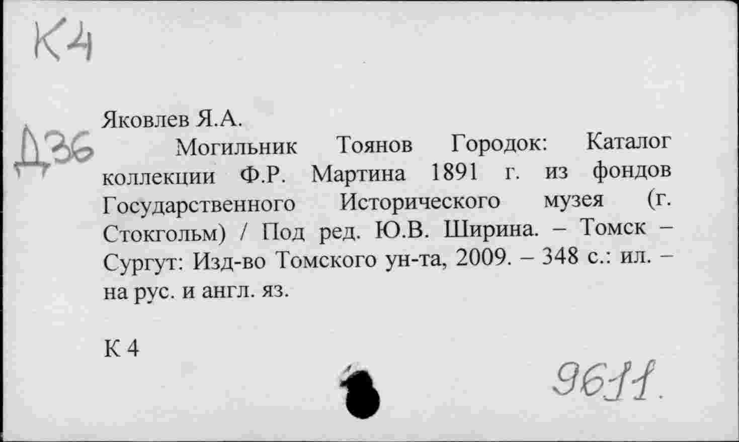 ﻿
Яковлев Я. А.
Могильник Тоянов Городок: Каталог коллекции Ф.Р. Мартина 1891 г. из фондов Государственного Исторического музея (г. Стокгольм) / Под ред. Ю.В. Ширина. — Томск -Сургут: Изд-во Томского ун-та, 2009. - 348 с.: ил. -
на рус. и англ. яз.
К 4
